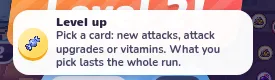 At level-up, choose an attack, upgrade or vitamin for this run.